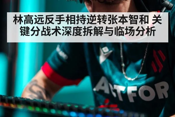 林高远反手相持逆转张本智和 关键分战术深度拆解与临场分析